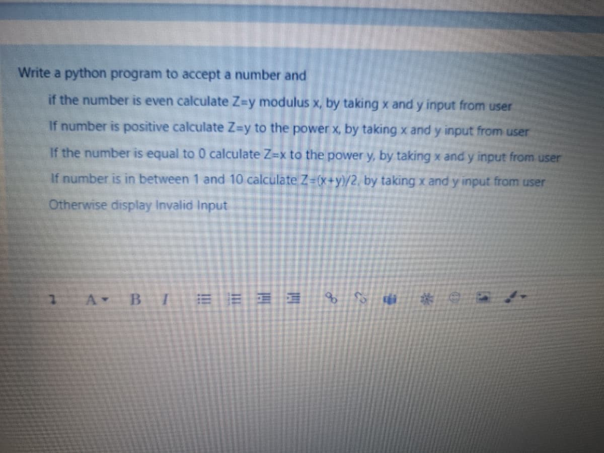 Write a python program to accept a number and
if the number is even calculate Z-y modulus x, by taking x and y input from user
If number is positive calculate Z=y to the power x, by taking x and y input from user
If the number is equal to 0 calculate Z-x to the power y, by taking x and y input from user
If number is in between 1 and 10 calculate Z-(x+y)/2, by taking x andy input from user
Otherwise display Invalid Input
B.
E E E 3
