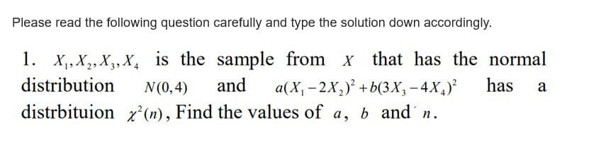 Please read the following question carefully and type the solution down accordingly.
1. X₁, X₂, X3, X₁ is the sample from x that has the normal
distribution
N(0,4) and a(X₁-2X₂2)² +b(3X₂-4X₂)²
has a
x² (n), Find the values of a, b and n.
distrbituion