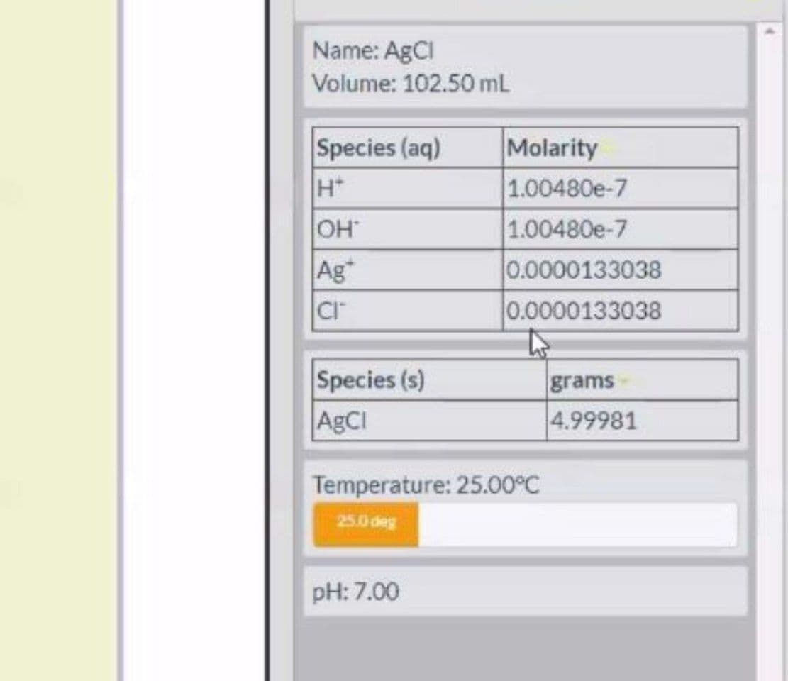 Name: AGCI
Volume: 102.50 mL
Species (aq)
Molarity
1.00480e-7
HO
Ag*
1.00480e-7
0.0000133038
Cr
0.0000133038
Species (s)
ABCI
grams-
4.99981
Temperature: 25.00°C
25.0 deg
pH: 7.00
