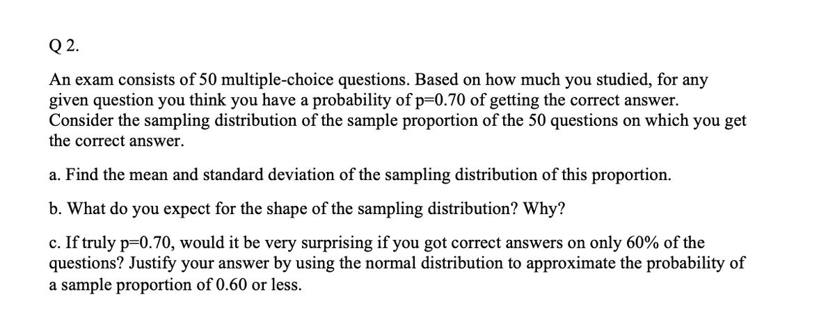 Q 2.
An exam consists of 50 multiple-choice questions. Based on how much you studied, for any
given question you think you have a probability of p=0.70 of getting the correct answer.
Consider the sampling distribution of the sample proportion of the 50 questions on which you get
the correct answer.
a. Find the mean and standard deviation of the sampling distribution of this proportion.
b. What do you expect for the shape of the sampling distribution? Why?
c. If truly p=0.70, would it be very surprising if you got correct answers on only 60% of the
questions? Justify your answer by using the normal distribution to approximate the probability of
a sample proportion of 0.60 or less.
