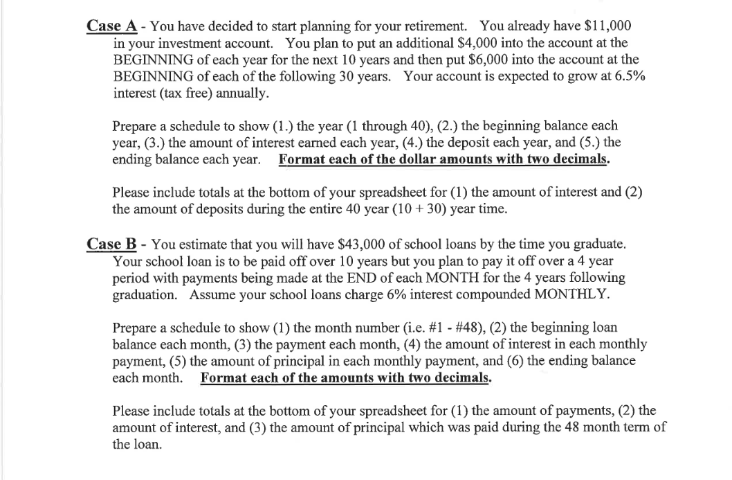 Case A - You have decided to start planning for your retirement. You already have $11,000
in your investment account. You plan to put an additional $4,000 into the account at the
BEGINNING of each year for the next 10 years and then put $6,000 into the account at the
BEGINNING of each of the following 30 years. Your account is expected to grow at 6.5%
interest (tax free) annually.
Prepare a schedule to show (1.) the year (1 through 40), (2.) the beginning balance each
year, (3.) the amount of interest earned each year, (4.) the deposit each year, and (5.) the
ending balance each year.
Format each of the dollar amounts with two decimals.
Please include totals at the bottom of your spreadsheet for (1) the amount of interest and (2)
the amount of deposits during the entire 40 year (10 + 30) year time.
Case B - You estimate that you will have $43,000 of school loans by the time you graduate.
Your school loan is to be paid off over 10 years but you plan to pay it off over a 4 year
period with payments being made at the END of each MONTH for the 4 years following
graduation. Assume your school loans charge 6% interest compounded MONTHLY.
Prepare a schedule to show (1) the month number (i.e. #1 - #48), (2) the beginning loan
balance each month, (3) the payment each month, (4) the amount of interest in each monthly
payment, (5) the amount of principal in each monthly payment, and (6) the ending balance
each month.
Format each of the amounts with two decimals.
Please include totals at the bottom of your spreadsheet for (1) the amount of payments, (2) the
amount of interest, and (3) the amount of principal which was paid during the 48 month term of
the loan.
