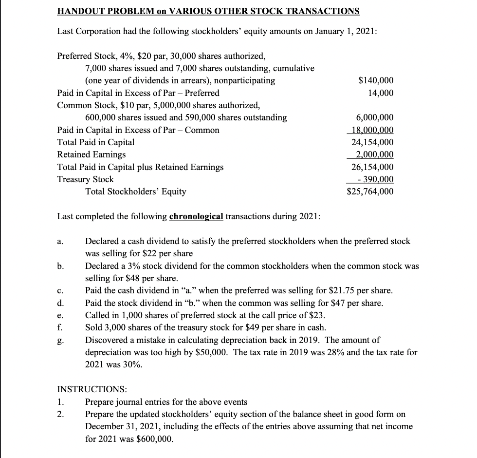 HANDOUT PROBLEM on VARIOUS OTHER STOCK TRANSACTIONS
Last Corporation had the following stockholders' equity amounts on January 1, 2021:
Preferred Stock, 4%, $20 par, 30,000 shares authorized,
7,000 shares issued and 7,000 shares outstanding, cumulative
(one year of dividends in arrears), nonparticipating
$140,000
Paid in Capital in Excess of Par – Preferred
Common Stock, $10 par, 5,000,000 shares authorized,
14,000
600,000 shares issued and 590,000 shares outstanding
6,000,000
18,000,000
Paid in Capital in Excess of Par – Common
Total Paid in Capital
Retained Earnings
Total Paid in Capital plus Retained Earnings
Treasury Stock
24,154,000
2,000,000
26,154,000
- 390,000
$25,764,000
Total Stockholders' Equity
Last completed the following chronological transactions during 2021:
Declared a cash dividend to satisfy the preferred stockholders when the preferred stock
was selling for $22 per share
а.
b.
Declared a 3% stock dividend for the common stockholders when the common stock was
selling for $48 per share.
Paid the cash dividend in "a." when the preferred was selling for $21.75 per share.
Paid the stock dividend in "b." when the common was selling for $47 per share.
с.
d.
Called in 1,000 shares of preferred stock at the call price of $23.
Sold 3,000 shares of the treasury stock for $49 per share in cash.
Discovered a mistake in calculating depreciation back in 2019. The amount of
е.
f.
g.
depreciation was too high by $50,000. The tax rate in 2019 was 28% and the tax rate for
2021 was 30%.
INSTRUCTIONS:
Prepare journal entries for the above events
Prepare the updated stockholders' equity section of the balance sheet in good form on
December 31, 2021, including the effec
for 2021 was $600,000.
1.
2.
of the entries above assuming that net income
