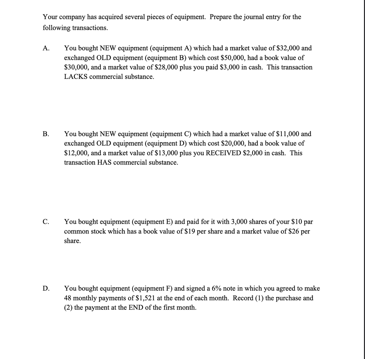 Your company has acquired several pieces of equipment. Prepare the journal entry for the
following transactions.
You bought NEW equipment (equipment A) which had a market value of $32,000 and
exchanged OLD equipment (equipment B) which cost $50,000, had a book value of
$30,000, and a market value of $28,000 plus you paid $3,000 in cash. This transaction
А.
LACKS commercial substance.
You bought NEW equipment (equipment C) which had a market value of $11,000 and
exchanged OLD equipment (equipment D) which cost $20,000, had a book value of
$12,000, and a market value of $13,000 plus you RECEIVED $2,000 in cash. This
В.
transaction HAS commercial substance.
You bought equipment (equipment E) and paid for it with 3,000 shares of your $10 par
common stock which has a book value of $19 per share and a market value of $26 per
С.
share.
You bought equipment (equipment F) and signed a 6% note in which you agreed to make
48 monthly payments of $1,521 at the end of each month. Record (1) the purchase and
(2) the payment at the END of the first month.
D.
B.
