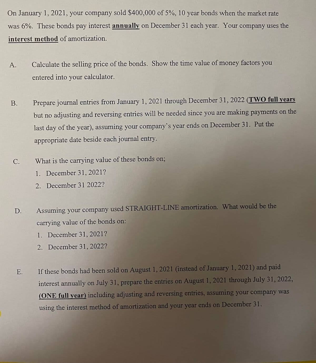 On January 1, 2021, your company sold $400,000 of 5%, 10 year bonds when the market rate
was 6%. These bonds pay interest annually on December 31 each year. Your company uses the
interest method of amortization.
A.
Calculate the selling price of the bonds. Show the time value of money factors you
entered into your calculator.
Prepare journal entries from January 1, 2021 through December 31, 2022 (TW0 full years
but no adjusting and reversing entries will be needed since you are making payments on the
last day of the year), assuming your company's year ends on December 31. Put the
appropriate date beside each journal entry.
С.
What is the carrying value of these bonds on;
1. December 31, 2021?
2. December 31 2022?
D.
Assuming your company used STRAIGHT-LINE amortization. What would be the
carrying value of the bonds on:
1. December 31, 2021?
2. December 31, 2022?
Е.
If these bonds had been sold on August 1, 2021 (instead of January 1, 2021) and paid
interest annually on July 31, prepare the entries on August 1, 2021 through July 31, 2022,
(ONE full year) including adjusting and reversing entries, assuming your company was
using the interest method of amortization and your year ends on December 31.
B.
