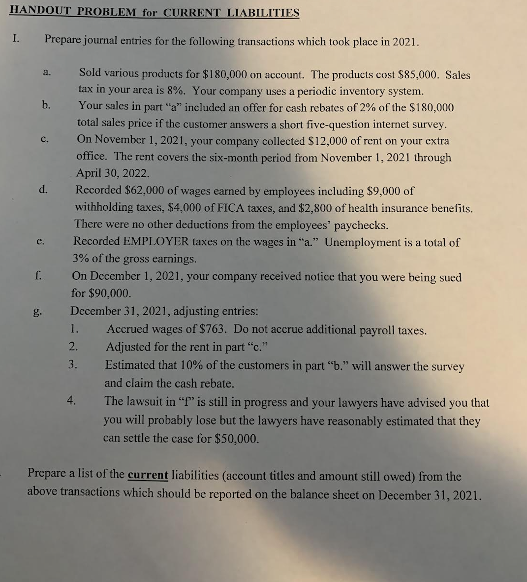 HANDOUT PROBLEM for CURRENT LIABILITIES
I.
Prepare journal entries for the following transactions which took place in 2021.
Sold various products for $180,000 on account. The products cost $85,000. Sales
a.
tax in your area is 8%. Your company uses a periodic inventory system.
Your sales in part "a" included an offer for cash rebates of 2% of the $180,000
total sales price if the customer answers a short five-question internet survey.
b.
с.
On November 1, 2021, your company collected $12,000 of rent on your extra
office. The rent covers the six-month period from November 1, 2021 through
April 30, 2022.
Recorded $62,000 of wages earned by employees including $9,000 of
d.
withholding taxes, $4,000 of FICA taxes, and $2,800 of health insurance benefits.
There were no other deductions from the employees' paychecks.
e.
Recorded EMPLOYER taxes on the wages in "a." Unemployment is a total of
3% of the gross earnings.
f.
On December 1, 2021, your company received notice that you were being sued
for $90,000.
g.
December 31, 2021, adjusting entries:
1.
Accrued wages of $763. Do not accrue additional payroll taxes.
2.
Adjusted for the rent in part "c."
Estimated that 10% of the customers in part "b." will answer the survey
3.
and claim the cash rebate.
4.
The lawsuit in "f" is still in progress and your lawyers have advised you that
you will probably lose but the lawyers have reasonably estimated that they
can settle the case for $50,000.
Prepare a list of the current liabilities (account titles and amount still owed) from the
above transactions which should be reported on the balance sheet on December 31, 2021.
