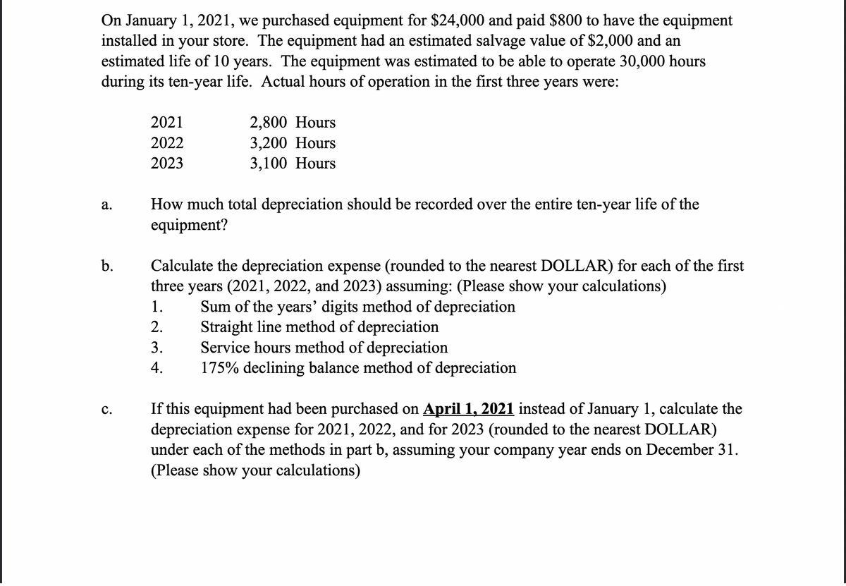 On January 1, 2021, we purchased equipment for $24,000 and paid $800 to have the equipment
installed in your store. The equipment had an estimated salvage value of $2,000 and an
estimated life of 10 years. The equipment was estimated to be able to operate 30,000 hours
during its ten-year life. Actual hours of operation in the first three years were:
2021
2,800 Hours
3,200 Hours
3,100 Hours
2022
2023
How much total depreciation should be recorded over the entire ten-year life of the
equipment?
а.
b.
Calculate the depreciation expense (rounded to the nearest DOLLAR) for each of the first
three years (2021, 2022, and 2023) assuming: (Please show your calculations)
1.
Sum of the years' digits method of depreciation
Straight line method of depreciation
Service hours method of depreciation
175% declining balance method of depreciation
2.
3.
4.
If this equipment had been purchased on April 1, 2021 instead of January 1, calculate the
depreciation expense for 2021, 2022, and for 2023 (rounded to the nearest DOLLAR)
under each of the methods in part b, assuming your company year ends on December 31.
(Please show your calculations)
с.
