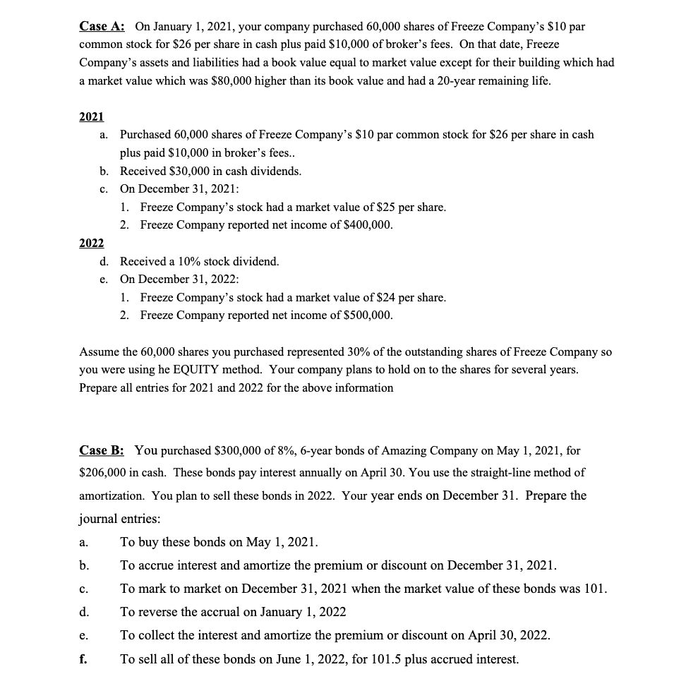 Case A: On January 1, 2021, your company purchased 60,000 shares of Freeze Company's $10 par
common stock for $26 per share in cash plus paid $10,000 of broker's fees. On that date, Freeze
Company's assets and liabilities had a book value equal to market value except for their building which had
a market value which was $80,000 higher than its book value and had a 20-year remaining life.
2021
a. Purchased 60,000 shares of Freeze Company's $10 par common stock for $26 per share in cash
plus paid $10,000 in broker's fees..
b. Received $30,000 in cash dividends.
On December 31, 2021:
1. Freeze Company's stock had a market value of $25 per share.
с.
2. Freeze Company reported net income of $400,000.
2022
d. Received a 10% stock dividend.
On December 31, 2022:
1. Freeze Company's stock had a market value of $24 per share.
е.
2. Freeze Company reported net income of $500,000.
Assume the 60,000 shares you purchased represented 30% of the outstanding shares of Freeze Company so
you were using he EQUITY method. Your company plans to hold on to the shares for several years.
Prepare all entries for 2021 and 2022 for the above information
Case B: You purchased $300,000 of 8%, 6-year bonds of Amazing Company on May 1, 2021, for
$206,000 in cash. These bonds pay interest annually on April 30. You use the straight-line method of
amortization. You plan to sell these bonds in 2022. Your year ends on December 31. Prepare the
journal entries:
To buy these bonds on May 1, 2021.
а.
b.
To accrue interest and amortize the premium or discount on December 31, 2021.
To mark to market on December 31, 2021 when the market value of these bonds was 101.
с.
d.
To reverse the accrual on January 1, 2022
To collect the interest and amortize the premium or discount on April 30, 2022.
е.
f.
To sell all of these bonds on June 1, 2022, for 101.5 plus accrued interest.
