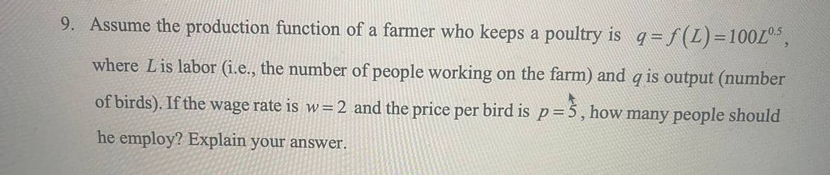 9. Assume the production function of a farmer who keeps a poultry is q = f(1) = 100L05,
where Lis labor (i.e., the number of people working on the farm) and q is output (number
of birds). If the wage rate is w = 2 and the price per bird is p = 3, how many people should
he employ? Explain your answer.