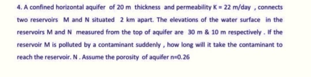 4. A confined horizontal aquifer of 20 m thickness and permeability K = 22 m/day, connects
two reservoirs M and N situated 2 km apart. The elevations of the water surface in the
reservoirs M and N measured from the top of aquifer are 30 m & 10 m respectively. If the
reservoir M is polluted by a contaminant suddenly, how long will it take the contaminant to
reach the reservoir. N. Assume the porosity of aquifer n=0.26