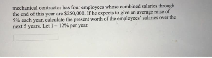 mechanical contractor has four employees whose combined salaries through
the end of this year are $250,000. If he expects to give an average raise of
5% each year, calculate the present worth of the employees' salaries over the
next 5 years. Let I = 12% per year.
