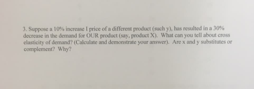 3. Suppose a 10% increase I price of a different product (such y), has resulted in a 30%
decrease in the demand for OUR product (say, product X). What can you tell about cross
elasticity of demand? (Calculate and demonstrate your answer). Are x and y substitutes or
complement? Why?
