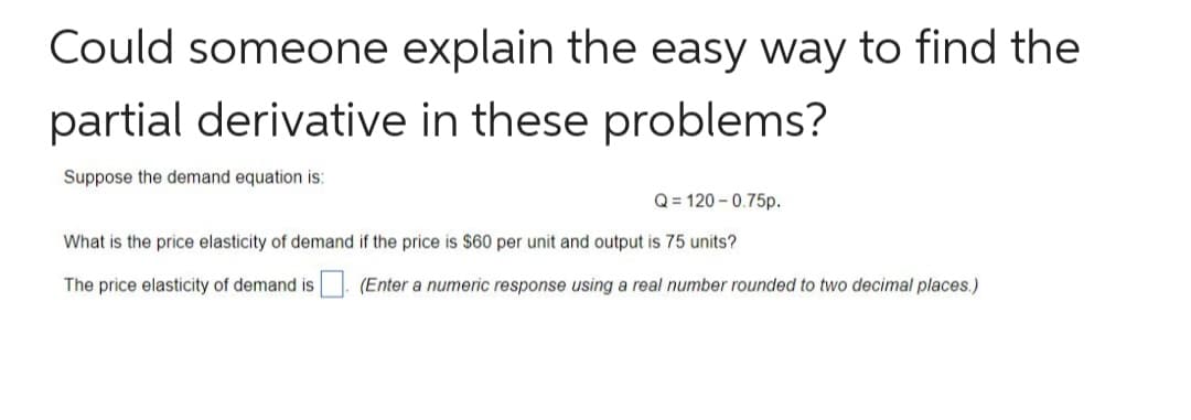 Could someone explain the easy way to find the
partial derivative in these problems?
Suppose the demand equation is:
Q = 120 - 0.75p.
What is the price elasticity of demand if the price is $60 per unit and output is 75 units?
The price elasticity of demand is
(Enter a numeric response using a real number rounded to two decimal places.)
