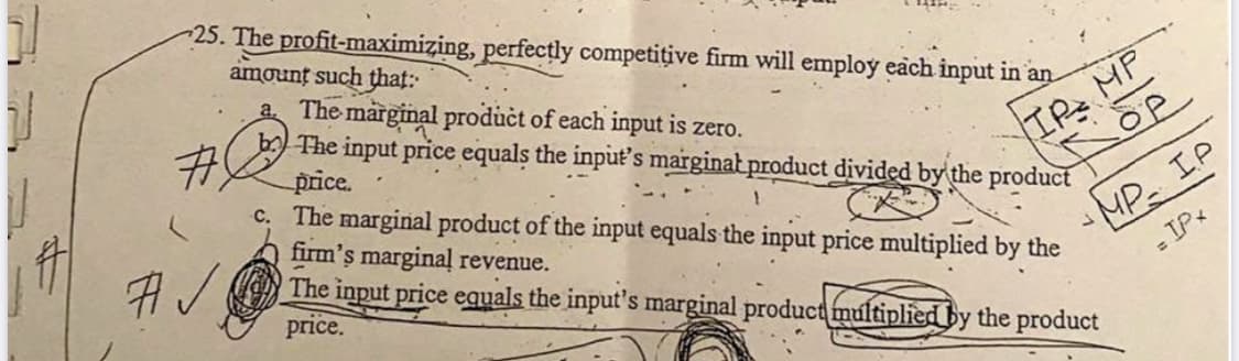25. The profit-maximizing, perfectly competițive firm will employ each input in an
amount such that:
a The marginal product of each input is zero.
b) The input price equals the input's marginat product divided by the product
price.
c. The marginal product of the input equals the input price multiplied by the
firm's marginal revenue.
The input price equals the input's marginal product multiplied by the product
price.
ME
