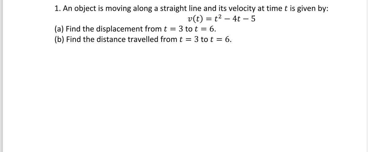 **Velocity and Displacement Analysis**

1. An object is moving along a straight line, and its velocity at time \( t \) is given by:

\[ v(t) = t^2 - 4t - 5 \]

**Tasks:**

(a) Find the displacement from \( t = 3 \) to \( t = 6 \).

(b) Find the distance traveled from \( t = 3 \) to \( t = 6 \).

**Explanation:**

To find the displacement, integrate the velocity function \( v(t) \) with respect to \( t \) from 3 to 6. Displacement is the net change in position and can be positive, negative, or zero.

For the distance traveled, calculate the integral of the absolute value of the velocity function over the same interval, \( t = 3 \) to \( t = 6 \). Distance is always positive and represents the total path length covered.