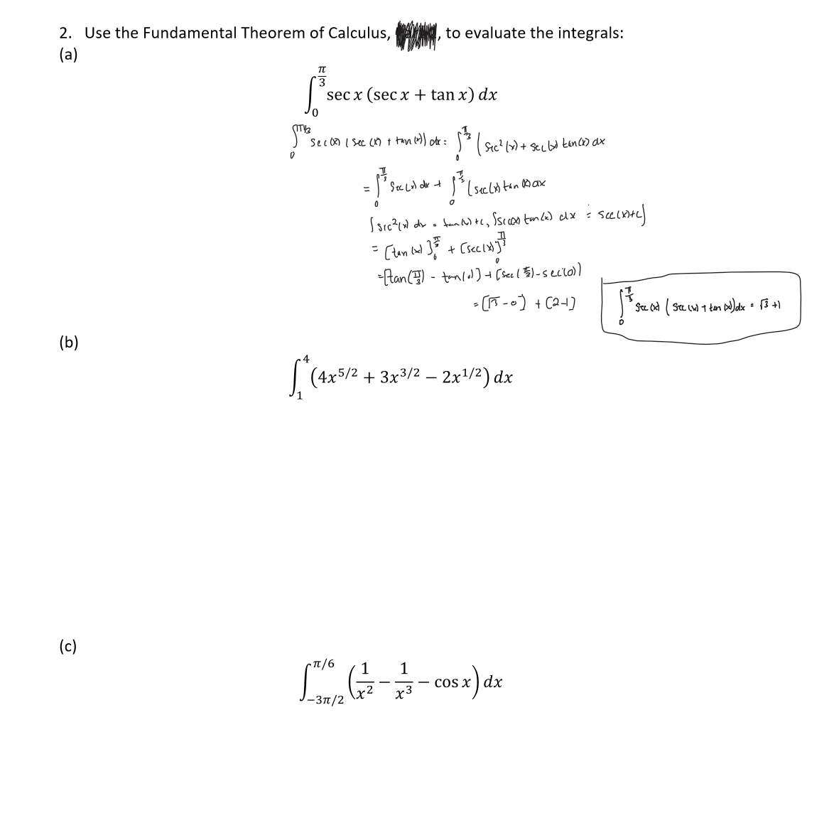 2. Use the Fundamental Theorem of Calculus,
(a)
(b)
(c)
to evaluate the integrals:
TT
3
sec x (secx + tan x) dx
0
11/3
(The Sec 08 ( Sec (1) + tan (1)) ott:
0
5 ² ( Sic ² (x) + seclud tances aux
= ³ Sec col de + 1²³3 (seclis ton Max
[*(4x5/2+
(sic²(x) dx = fantc, Ssc coastm(x) dx = sec(x+y)
=> [tan (and ] == + [sec (x)}]}
0
= [tan () - tan/] + [See (5) - secilo))
= [13-0) +(2+]
(4x5/2+3x3/2 - 2x¹/²) dx
Cπ/6 1 1
[ (77-7/5- cos x) dx
x3
-3π/2
• See (x) ( See (x) + ton (x) dx = √3 +1