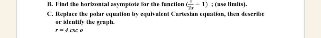 B. Find the horizontal asymptote for the function (-
C. Replace the polar equation by equivalent Cartesian equation, then describe
or identify the graph.
r = 4 csc o
1) ; (use limits).
