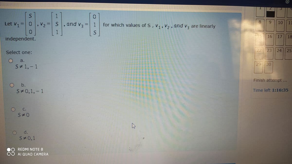 1
Let V1
,V2=S
and v3
1.
for which values of S, V,, V2, and v3 are linearly
8.
6.
10
11
1
75
16
17
18
independent.
Select one:
22
23
24
25
a.
29
30
S# 1, - 1
Finish attempt ...
O b.
S#0,1, - 1
Time left 1:16:35
C.
S#0
d.
S 0,1
REDMI NOTE 8
AI QUAD CAMERA
三 券
三
莊
