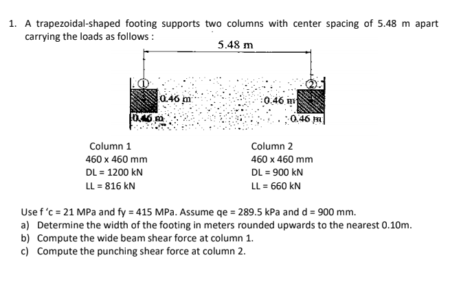 1. A trapezoidal-shaped footing supports two columns with center spacing of 5.48 m apart
carrying the loads as follows :
5.48 m
0.46 m
:0.46 m
0.46 m
0.46 m|
Column 1
Column 2
460 x 460 mm
460 x 460 mm
DL = 1200 kN
DL = 900 kN
LL = 816 kN
LL = 660 kN
Use f 'c = 21 MPa and fy = 415 MPa. Assume qe = 289.5 kPa and d = 900 mm.
a) Determine the width of the footing in meters rounded upwards to the nearest 0.10m.
b) Compute the wide beam shear force at column 1.
c) Compute the punching shear force at column 2.
