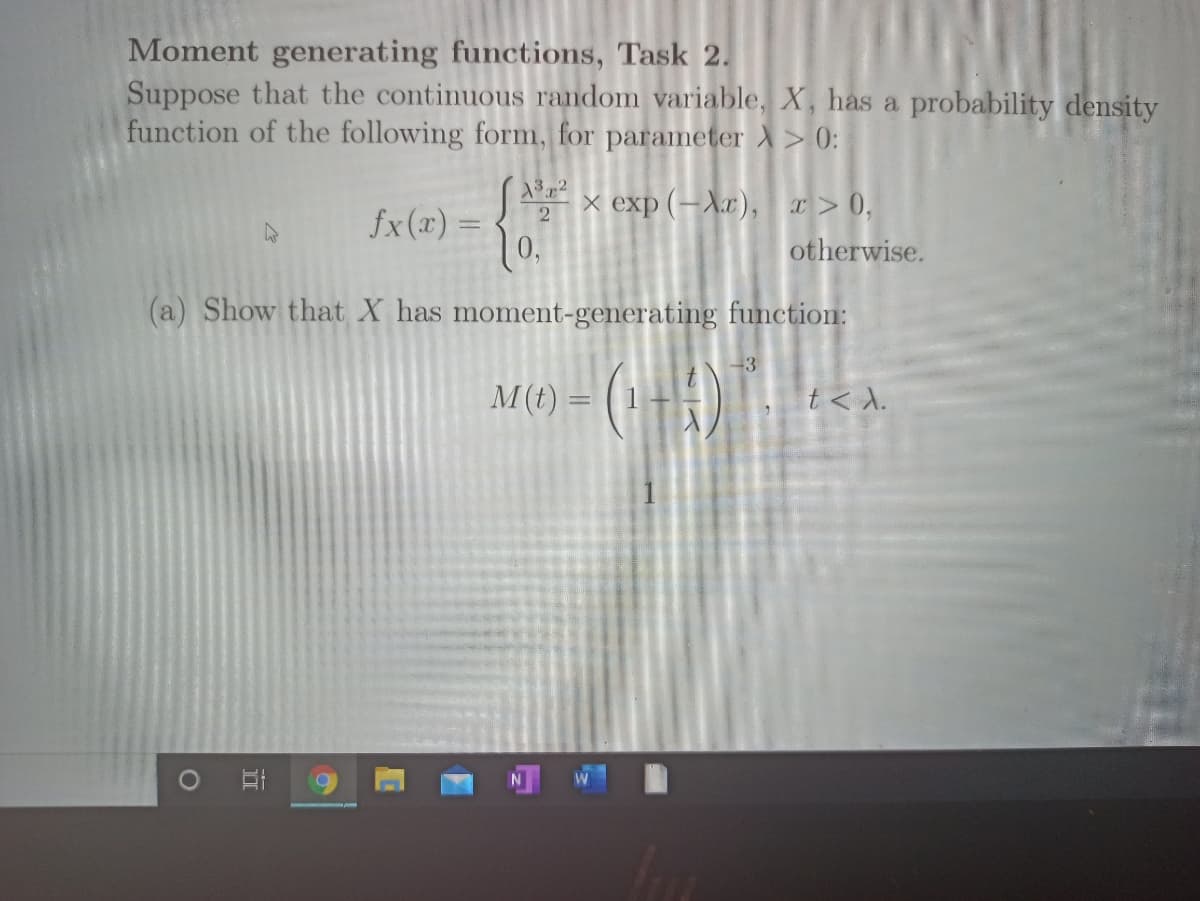 Moment generating functions, Task 2.
Suppose that the continuous random variable, X, has a probability density
function of the following form, for parameter X> 0:
322
SA x exp (–Xx), x> 0,
10.
2
fx(x) =
otherwise.
(a) Show that X has moment-generating function:
M(t) = ( 1
t< A.
II
