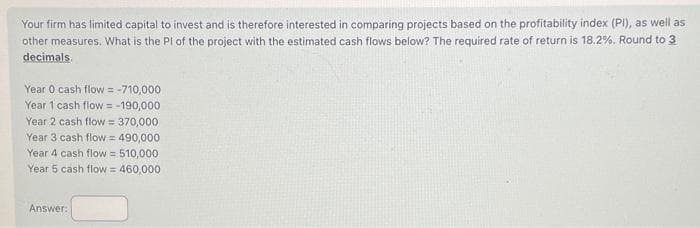 Your firm has limited capital to invest and is therefore interested in comparing projects based on the profitability index (PI), as well as
other measures. What is the PI of the project with the estimated cash flows below? The required rate of return is 18.2%. Round to 3
decimals.
Year 0 cash flow = -710,000
Year 1 cash flow = -190,000
Year 2 cash flow = 370,000
Year 3 cash flow = 490,000
Year 4 cash flow = 510,000
Year 5 cash flow = 460,000
Answer: