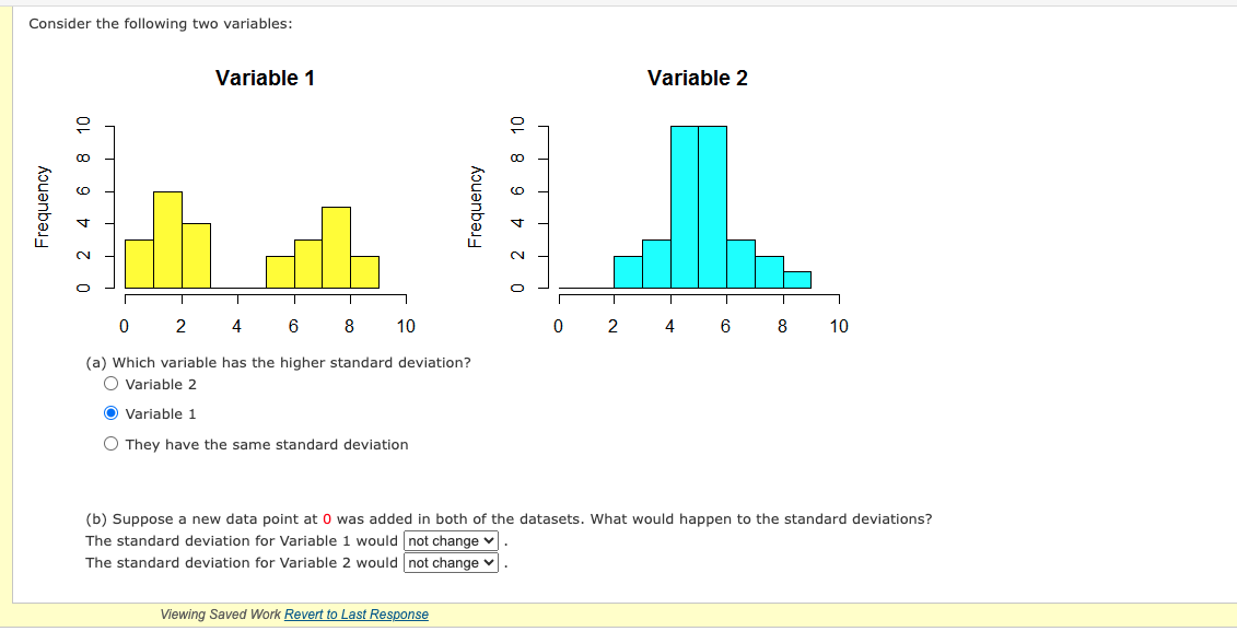 ### Understanding Standard Deviation with Histogram Examples

Consider the following two variables illustrated in the histograms below:

#### Variable 1
![Histogram for Variable 1](image_url)
- Data is represented by a bar histogram.
- X-axis: Represents the data points ranging from 0 to 10.
- Y-axis: Represents the frequency of each data point.
- The distribution appears to be bimodal with peaks around values 2 and 8.

#### Variable 2
![Histogram for Variable 2](image_url)
- Data is represented by a bar histogram.
- X-axis: Represents the data points ranging from 0 to 10.
- Y-axis: Represents the frequency of each data point.
- The distribution appears to be unimodal, centered around the value of 5.

### Questions for Analysis

**(a) Which variable has the higher standard deviation?**

- **Variable 2**  
- **Variable 1** ⬤ 
- **They have the same standard deviation**

*Hint: Standard deviation measures how spread out the data points are around the mean. More spread implies a higher standard deviation.*

**(b) Suppose a new data point at 0 was added to both datasets. What would happen to the standard deviations?**

- The standard deviation for Variable 1 would ⬤ **not change**.
- The standard deviation for Variable 2 would ⬤ **not change**.

*Hint: Adding a data point at 0 to both datasets would either increase the spread, decrease it, or have no impact on standard deviation.*

*Note: The above options indicate the analyses selected by the student.*

### Detailed Graph Explanation

**Graph for Variable 1:**
- The histogram for Variable 1 showcases a bimodal distribution, where two peaks are visible. The bars for values around 2 and 8 are higher, indicating these data points have the highest frequencies.

**Graph for Variable 2:**
- The histogram for Variable 2 showcases a unimodal distribution, centered around the value 5. Most data points are concentrated around this central value, forming a symmetric shape typically indicative of a normal distribution.

### Conclusion

Interpreting histograms and understanding standard deviation is crucial in statistics. Variable 1 likely has a higher standard deviation due to its bimodal nature and wider spread of data points, whereas Variable 2 has a more concentrated spread around its central value. Adding a new data point at 0 would not