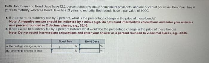 Both Bond Sam and Bond Dave have 12.2 percent coupons, make semiannual payments, and are priced at par value. Bond Sam has 4
years to maturity, whereas Bond Dave has 21 years to maturity. Both bonds have a par value of 1,000.
a. If interest rates suddenly rise by 2 percent, what is the percentage change in the price of these bonds?
Note: A negative answer should be indicated by a minus sign. Do not round intermediate calculations and enter your answers
as a percent rounded to 2 decimal places, e.g., 32.16.
b. If rates were to suddenly fall by 2 percent instead, what would be the percentage change in the price of these bonds?
Note: Do not round intermediate calculations and enter your answer as a percent rounded to 2 decimal places, e.g., 32.16.
a. Percentage change in price.
b. Percentage change in price
Bond Sam
%
Bond Dave
%
%