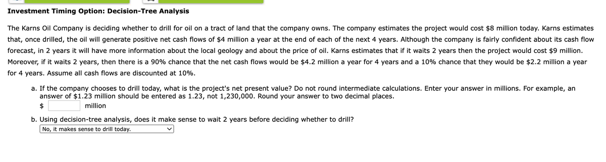 Investment Timing Option: Decision-Tree Analysis
The Karns Oil Company is deciding whether to drill for oil on a tract of land that the company owns. The company estimates the project would cost $8 million today. Karns estimates
that, once drilled, the oil will generate positive net cash flows of $4 million a year at the end of each of the next 4 years. Although the company is fairly confident about its cash flow
forecast, in 2 years it will have more information about the local geology and about the price of oil. Karns estimates that if it waits 2 years then the project would cost $9 million.
Moreover, if it waits 2 years, then there is a 90% chance that the net cash flows would be $4.2 million a year for 4 years and a 10% chance that they would be $2.2 million a year
for 4 years. Assume all cash flows are discounted at 10%.
a. If the company chooses to drill today, what is the project's net present value? Do not round intermediate calculations. Enter your answer in millions. For example, an
answer of $1.23 million should be entered as 1.23, not 1,230,000. Round your answer to two decimal places.
$
million
b. Using decision-tree analysis, does it make sense to wait 2 years before deciding whether to drill?
No,
it makes sense to drill today.