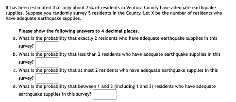 It has been estimated that only about 25% of residents in Ventura County have adequate earthquake
supplies. Suppose you randomly survey 5 residents in the County. Let X be the number of residents who
have adequate earthquake supplies.
Please show the following answers to 4 decimal places.
a. What is the probability that exactly 2 residents who have adequate earthquake supplies in this
survey?
b. What is the probability that less than 2 residents who have adequate earthquake supplies in this
survey?
c. What is the probability that at most 2 residents who have adequate earthquake supplies in this
survey?
d. What is the probability that between 1 and 3 (including 1 and 3) residents who have adequate
earthquake supplies in this survey?