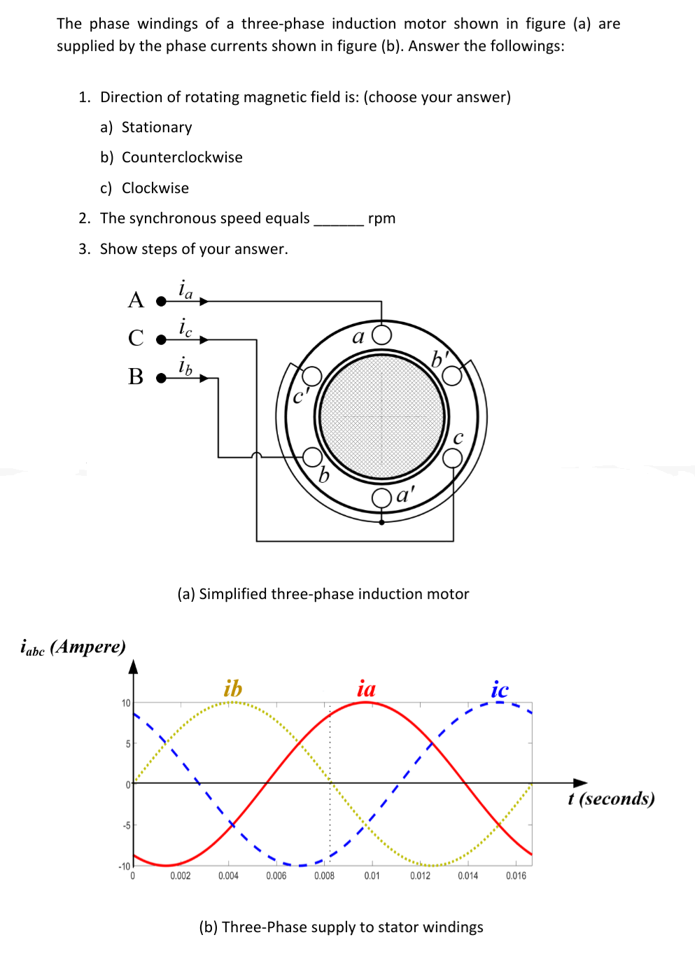 The phase windings of a three-phase induction motor shown in figure (a) are
supplied by the phase currents shown in figure (b). Answer the followings:
1. Direction of rotating magnetic field is: (choose your answer)
a) Stationary
b) Counterclockwise
c) Clockwise
2. The synchronous speed equals
rpm
3. Show steps of your answer.
ia
A •
C •
i,
В-
(a) Simplified three-phase induction motor
iabe (Ampere)
ib
ia
ic
10
1 (seconds)
-5
-10
0.002
0.004
0.006
0.008
0.01
0.012
0.014
0.016
(b) Three-Phase supply to stator windings
