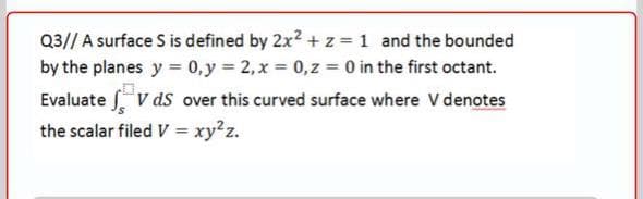 Q3// A surface S is defined by 2x2 + z = 1 and the bounded
by the planes y = 0,y 2, x 0,z = 0 in the first octant.
Evaluate V ds over this curved surface where V denotes
the scalar filed V = xy?z.
