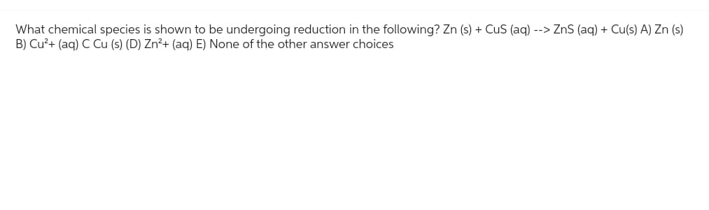 What chemical species is shown to be undergoing reduction in the following? Zn (s) + CuS (aq) --> ZnS (aq) + Cu(s) A) Zn (s)
B) Cu²+ (aq) C Cu (s) (D) Zn²+ (aq) E) None of the other answer choices