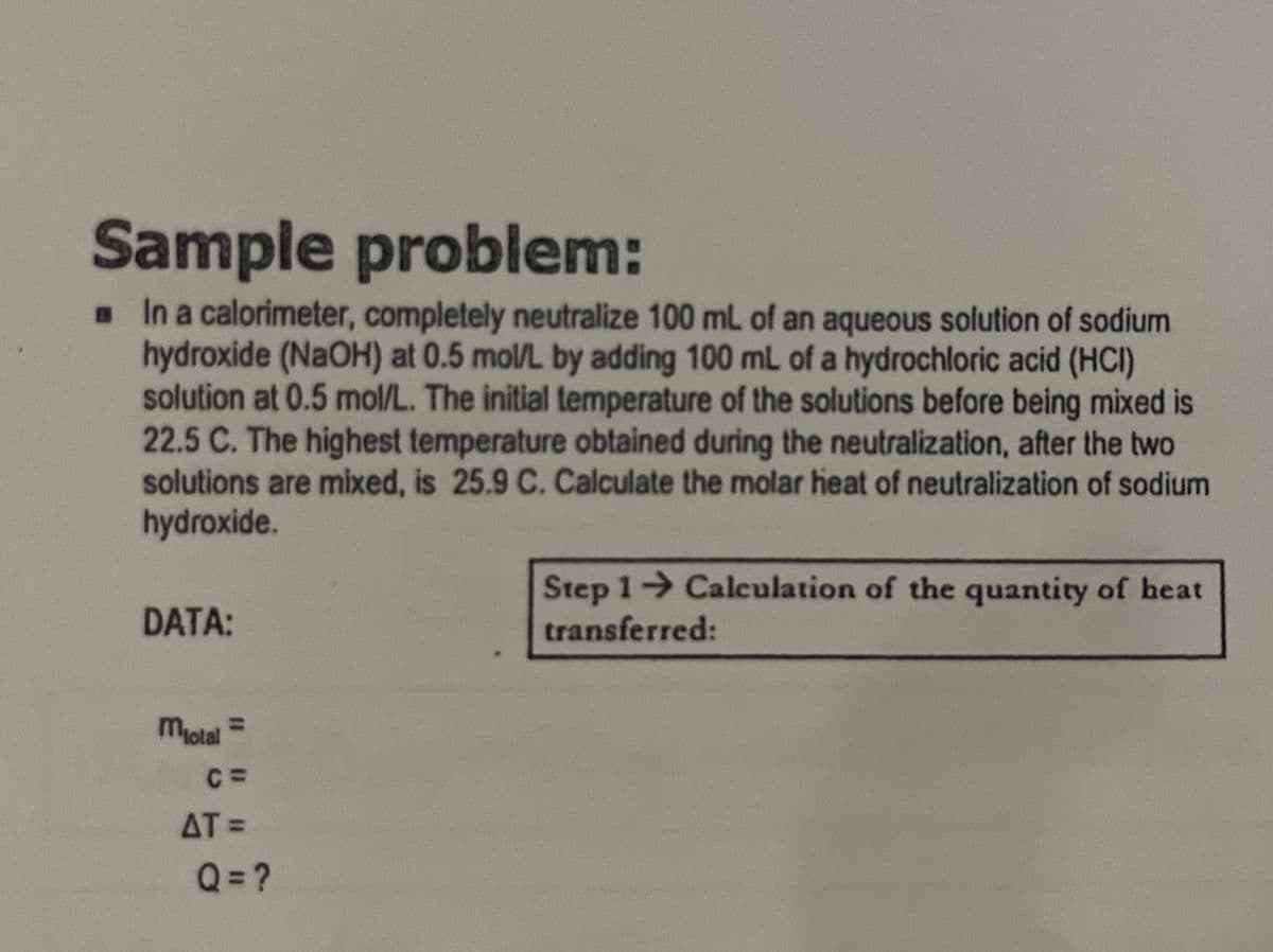 Sample problem:
☐ In a calorimeter, completely neutralize 100 mL of an aqueous solution of sodium
hydroxide (NaOH) at 0.5 mol/L by adding 100 mL of a hydrochloric acid (HCI)
solution at 0.5 mol/L. The initial temperature of the solutions before being mixed is
22.5 C. The highest temperature obtained during the neutralization, after the two
solutions are mixed, is 25.9 C. Calculate the molar heat of neutralization of sodium
hydroxide.
DATA:
Motal =
C=
AT =
Q=?
Step 1→ Calculation of the quantity of heat
transferred: