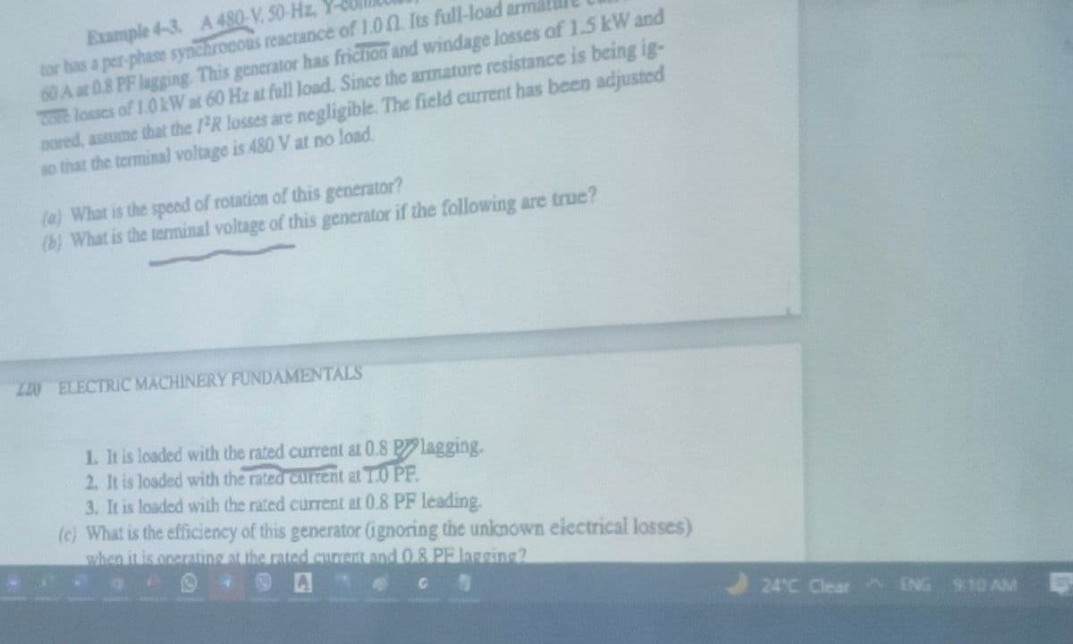 Example 4-3. A 480-V, 50-Hz, Y
tor has a per-phase synchrooous reactance of 1.00 Its full-load arma
60 A at 0.8 PF lagging. This generator has friction and windage losses of 1.5 kW and
Core losses of 1.0W at 60 Hz at full load. Since the amature resistance is being ig-
nored, assume that the 1R losses are negligible. The field current has been adjusted
so that the terminal voltage is 480 V at no load.
(a) What is the speed of rotation of this generator?
(b) What is the terminal voltage of this generator if the following are true?
L20 ELECTRIC MACHINERY PUNDAMENTALS
1. It is loaded with the rated current at 0.8 P lagging.
2. It is loaded with the rated current at T.0 PF.
3. It is loaded with the rated current at 0.8 PF leading.
(c) What is the efficiency of this generator (ignoring the unknown electrical losses)
when it is onerating at the rated curent and 0.8 PF lagging?
24°C Clear ENG 910 AM
