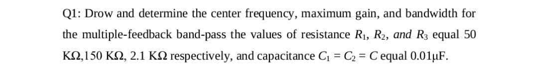 Q1: Drow and determine the center frequency, maximum gain, and bandwidth for
the multiple-feedback band-pass the values of resistance R1, R2, and R3 equal 50
KO,150 K2, 2.1 KQ respectively, and capacitance C = C2 = C equal 0.01µF.
