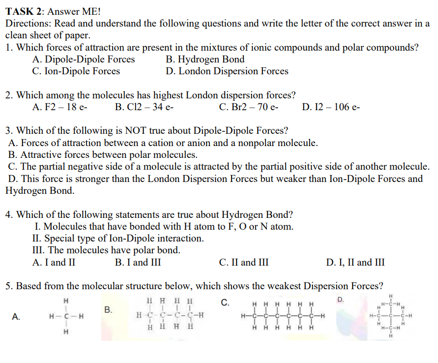 TASK 2: Answer ME!
Directions: Read and understand the following questions and write the letter of the correct answer in a
clean sheet of paper.
1. Which forces of attraction are present in the mixtures of ionic compounds and polar compounds?
A. Dipole-Dipole Forces
C. Ion-Dipole Forces
B. Hydrogen Bond
D. London Dispersion Forces
2. Which among the molecules has highest London dispersion forces?
В. С12 - 34 е-
А. F2 — 18 e-
С. Br2 — 70 е-
D. 12 – 106 e-
3. Which of the following is NOT true about Dipole-Dipole Forces?
A. Forces of attraction between a cation or anion and a nonpolar molecule.
B. Attractive forces between polar molecules.
C. The partial negative side of a molecule is attracted by the partial positive side of another molecule.
D. This force is stronger than the London Dispersion Forces but weaker than Ion-Dipole Forces and
Hydrogen Bond.
4. Which of the following statements are true about Hydrogen Bond?
I. Molecules that have bonded with H atom to F, O or N atom.
II. Special type of Ion-Dipole interaction.
III. The molecules have polar bond.
A. I and II
B. I and III
C. II and III
D. I, II and III
5. Based from the molecular structure below, which shows the weakest Dispersion Forces?
Il H HH
HC C-C-C-H
H H H H
H
H
С.
H HH H H H
D.
H-C-H
В.
А.
н-с - н
H-C
H-C
-Ç-C-H
HH H
H
H-C-H
