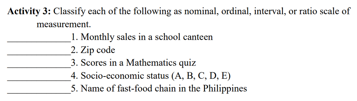 Activity 3: Classify each of the following as nominal, ordinal, interval, or ratio scale of
measurement.
1. Monthly sales in a school canteen
2. Zip code
3. Scores in a Mathematics quiz
4. Socio-economic status (A, B, C, D, E)
5. Name of fast-food chain in the Philippines
