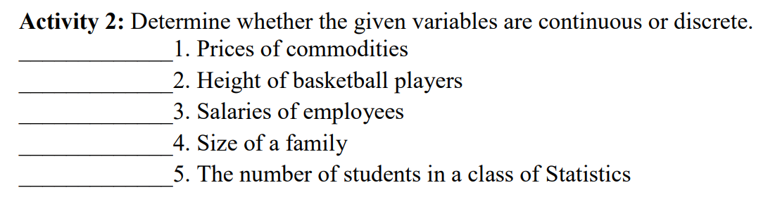 Activity 2: Determine whether the given variables are continuous or discrete.
1. Prices of commodities
2. Height of basketball players
3. Salaries of employees
4. Size of a family
5. The number of students in a class of Statistics
