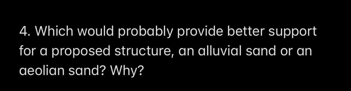 4. Which would probably provide better support
for a proposed structure, an alluvial sand or an
aeolian sand? Why?