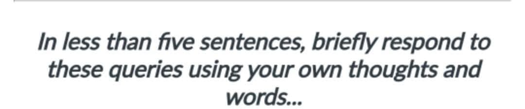 In less than five sentences, briefly respond to
these queries using your own thoughts and
words...