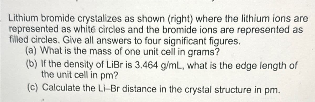 Lithium bromide crystalizes as shown (right) where the lithium ions are
represented as white circles and the bromide ions are represented as
filled circles. Give all answers to four significant figures.
(a) What is the mass of one unit cell in grams?
(b) If the density of LiBr is 3.464 g/mL, what is the edge length of
the unit cell in pm?
(c) Calculate the Li-Br distance in the crystal structure in pm.