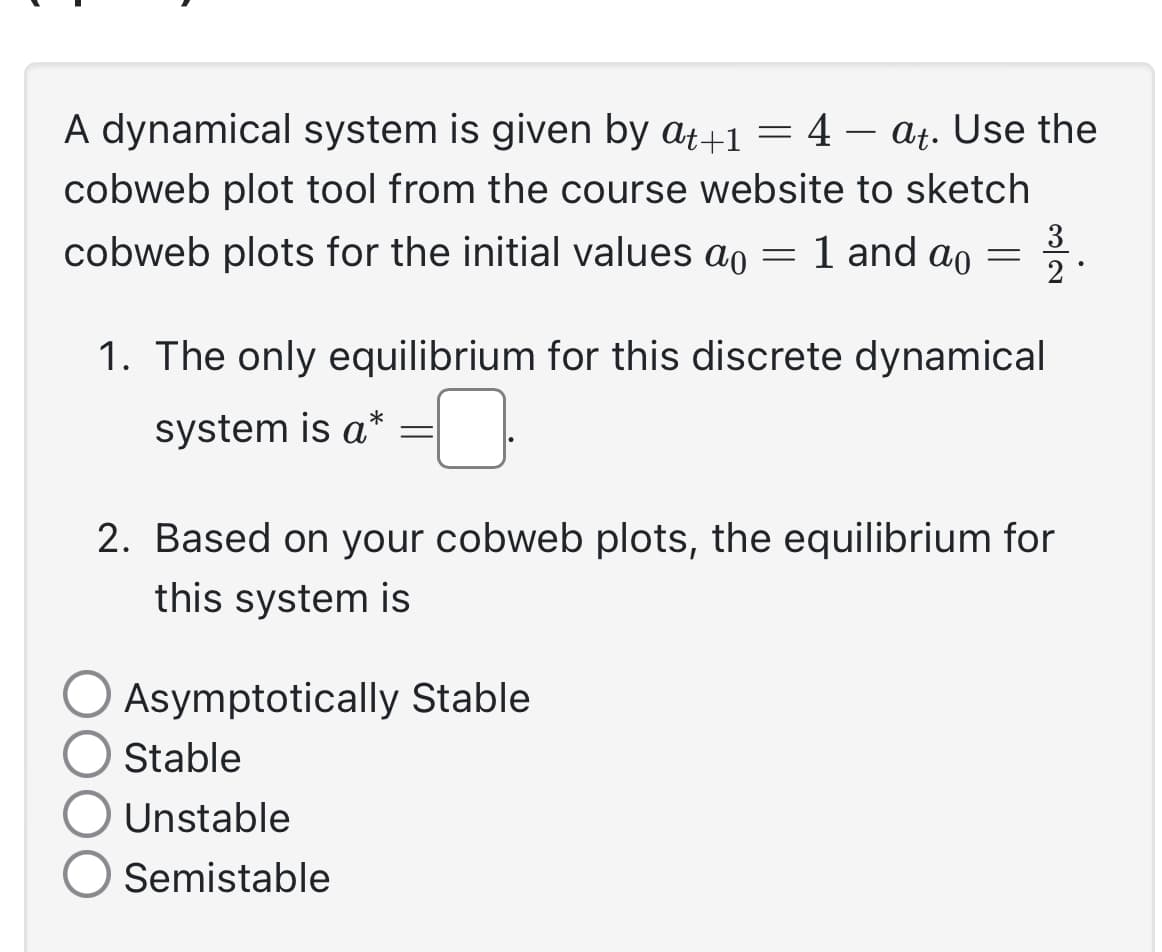 A dynamical system is given by at+1 = 4 - at. Use the
cobweb plot tool from the course website to sketch
cobweb plots for the initial values a 1 and ao = 2.
3
1. The only equilibrium for this discrete dynamical
system is a*
=
=
2. Based on your cobweb plots, the equilibrium for
this system is
Asymptotically Stable
Stable
Unstable
Semistable