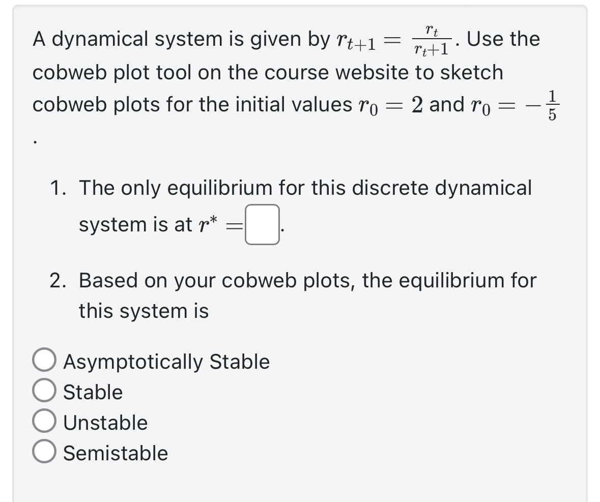 A dynamical system is given by rt+1 =
1. Use the
rt
rt+1
cobweb plot tool on the course website to sketch
cobweb plots for the initial values ro = 2 and ro = - 1/3
5
1. The only equilibrium for this discrete dynamical
system is at r*
-0
2. Based on your cobweb plots, the equilibrium for
this system is
Asymptotically Stable
Stable
Unstable
Semistable