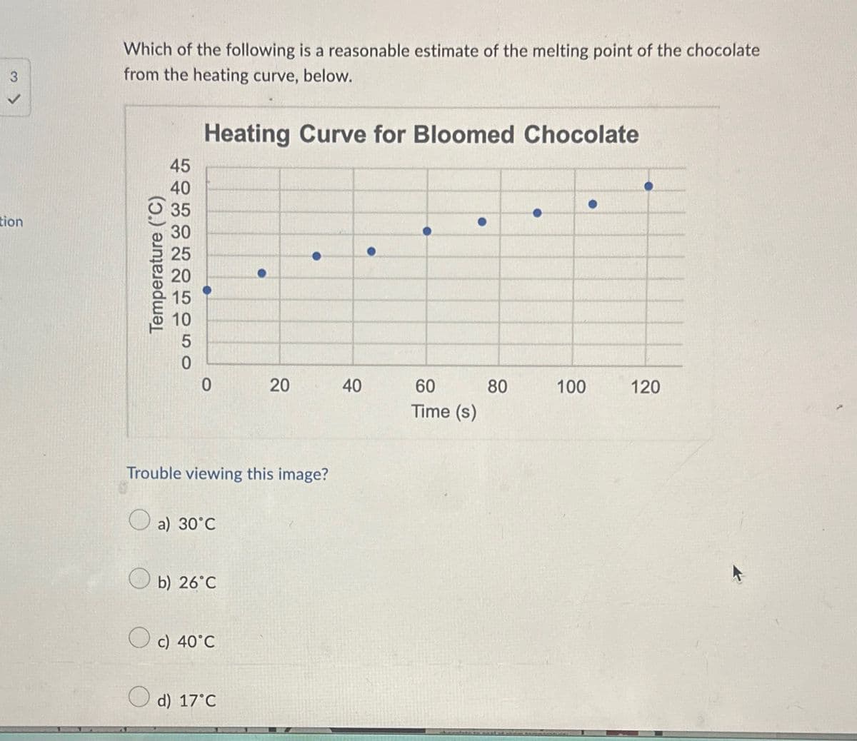 tion
Which of the following is a reasonable estimate of the melting point of the chocolate
from the heating curve, below.
Heating Curve for Bloomed Chocolate
Temperature (°C)
HURCHAEO50
45
40
35
30
25
20
15
10
0
Trouble viewing this image?
a) 30°C
b) 26°C
O c) 40°C
20
d) 17°C
40
60
Time (s)
80
100
120