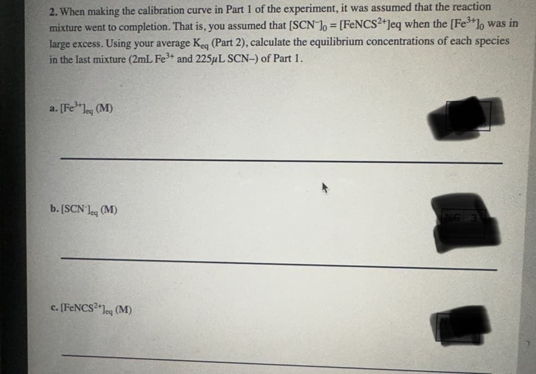 2. When making the calibration curve in Part 1 of the experiment, it was assumed that the reaction
mixture went to completion. That is, you assumed that [SCN] = [FeNCS2+]eq when the [Fe3+]o was in
large excess. Using your average Keq (Part 2), calculate the equilibrium concentrations of each species
in the last mixture (2mL Fe3+ and 225μL SCN-) of Part 1.
a. [Fe3+]eq (M)
b. [SCN]eq (M)
c. [FeNCS²+]eq (M)