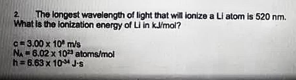 The longest wavelength of light that will ionize a Li atom is 520 nm.
What is the lonization energy of LI in kJ/mol?
2
c= 3.00 x 10° ms
NA 6.02 x 10 atoms/mol
h= 6.63 x 10 J's
