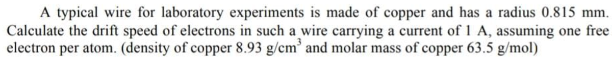 A typical wire for laboratory experiments is made of copper and has a radius 0.815 mm.
Calculate the drift speed of electrons in such a wire carrying a current of 1 A, assuming one free
electron per atom. (density of copper 8.93 g/cm and molar mass of copper 63.5 g/mol)
