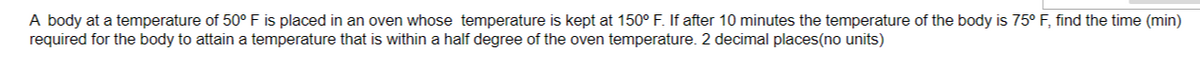 A body at a temperature of 50° F is placed in an oven whose temperature is kept at 150° F. If after 10 minutes the temperature of the body is 75° F, find the time (min)
required for the body to attain a temperature that is within a half degree of the oven temperature. 2 decimal places(no units)