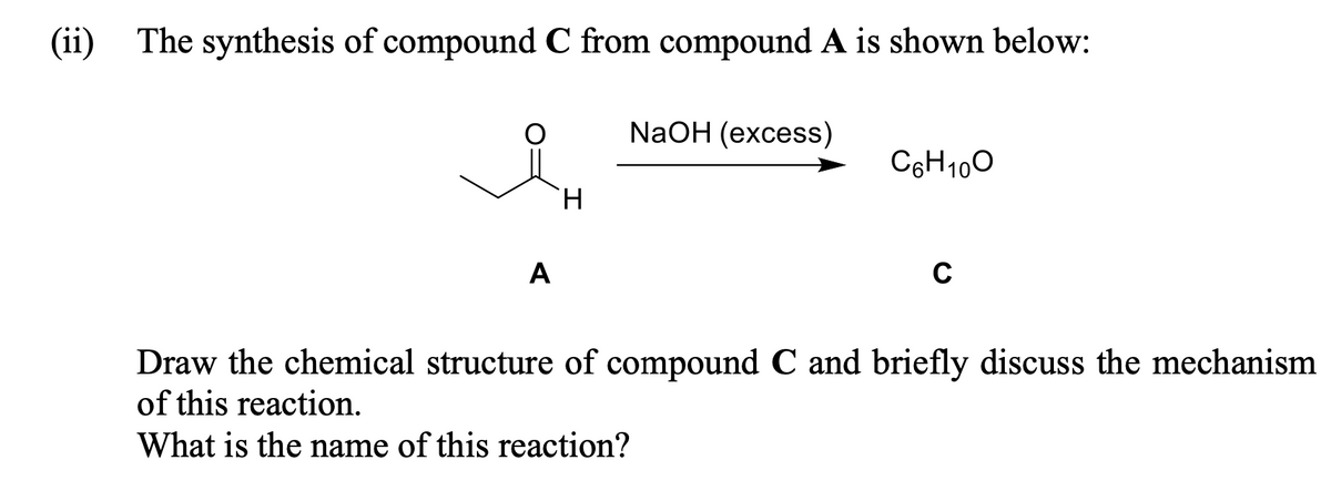 (ii) The synthesis of compound C from compound A is shown below:
A
H
NaOH (excess)
C6H100
C
Draw the chemical structure of compound C and briefly discuss the mechanism
of this reaction.
What is the name of this reaction?