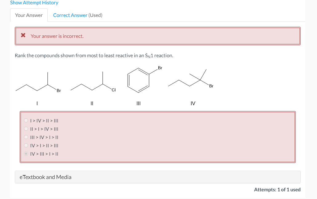 Show Attempt History
Your Answer
Correct Answer (Used)
X Your answer is incorrect.
Rank the compounds shown from most to least reactive in an SN1 reaction.
Br
Br
Br
CI
II
IV
|> IV > || > III
Il >| > IV > |I
III > IV > I > ||
O IV >I> || > III
O IV > III > | > ||
eTextbook and Media
Attempts: 1 of 1 used
