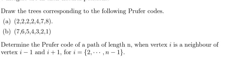 Draw the trees corresponding to the following Prufer codes.
(a) (2,2,2,2,4,7,8).
(b) (7,6,5,4,3,2,1)
Determine the Prufer code of a path of length n, when vertex i is a neighbour of
vertex i – 1 and i + 1, for i = {2, .. ,n – 1}.
-
